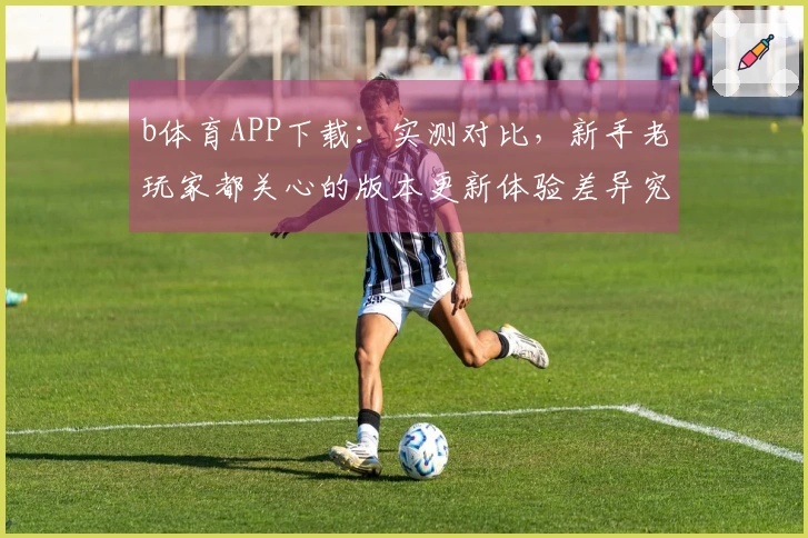 b体育APP下载：实测对比，新手老玩家都关心的版本更新体验差异究竟在哪里？