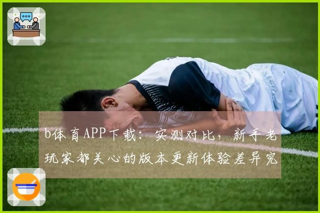 b体育APP下载：实测对比，新手老玩家都关心的版本更新体验差异究竟在哪里？
