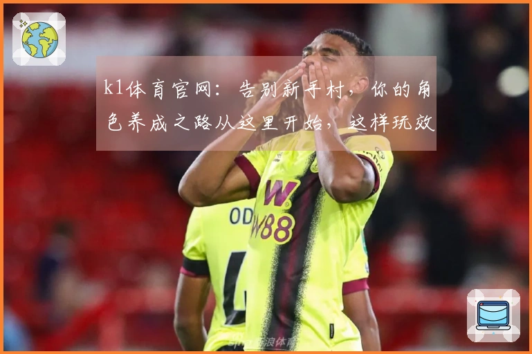 k1体育官网：告别新手村，你的角色养成之路从这里开始，这样玩效率翻倍！