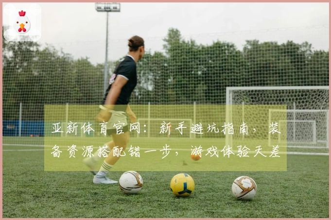 亚新体育官网：新手避坑指南，装备资源搭配错一步，游戏体验天差地别！