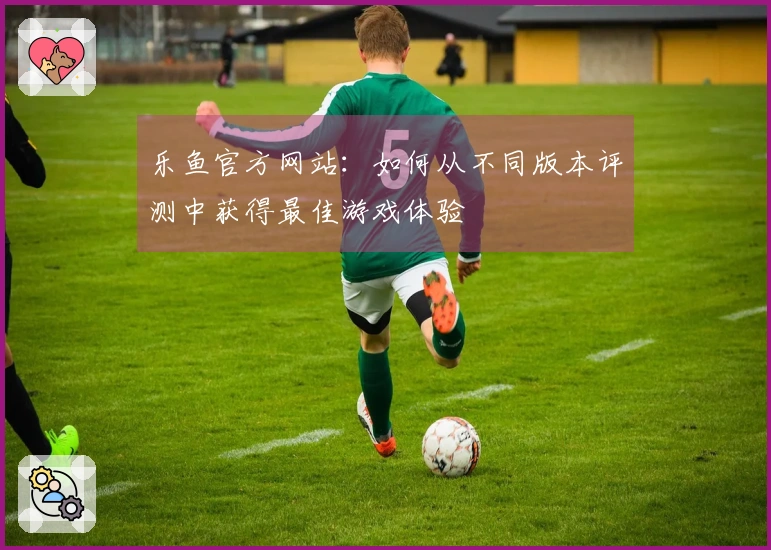 乐鱼官方网站：如何从不同版本评测中获得最佳游戏体验
