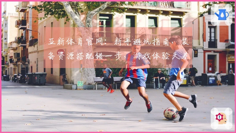 亚新体育官网：新手避坑指南，装备资源搭配错一步，游戏体验天差地别！