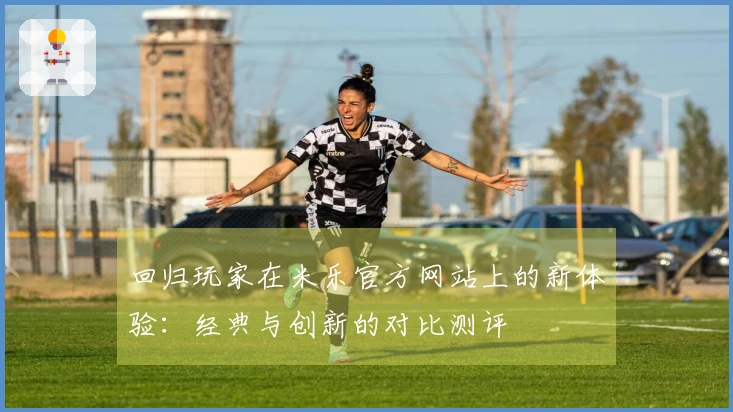 回归玩家在米乐官方网站上的新体验：经典与创新的对比测评