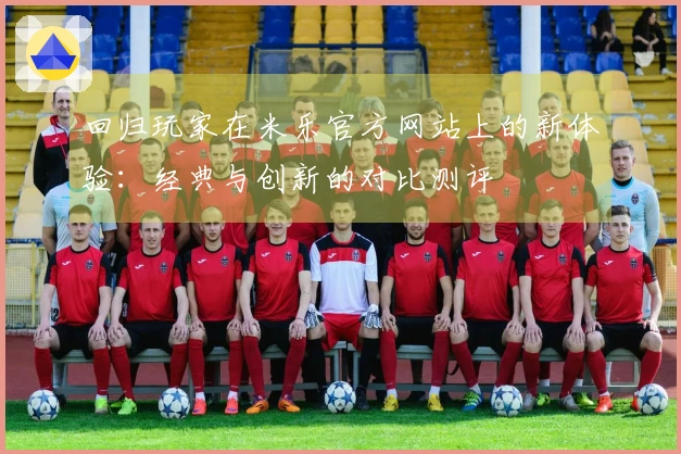 回归玩家在米乐官方网站上的新体验：经典与创新的对比测评