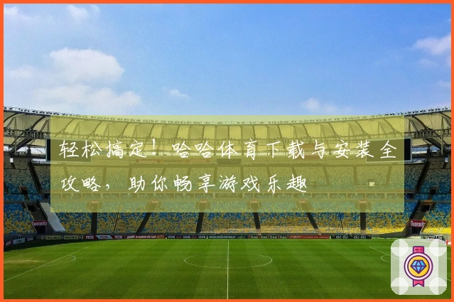 轻松搞定！哈哈体育下载与安装全攻略，助你畅享游戏乐趣